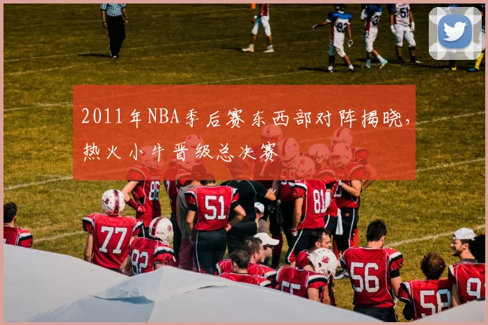2011年NBA季后赛东西部对阵揭晓，热火小牛晋级总决赛